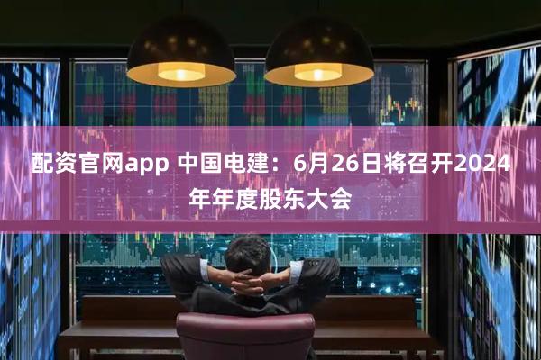 配资官网app 中国电建：6月26日将召开2024年年度股东大会