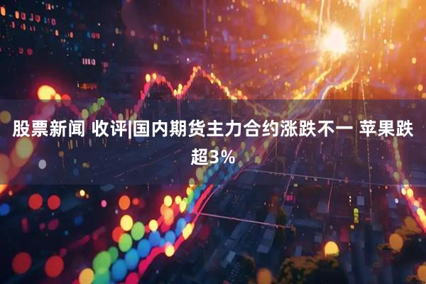 股票新闻 收评|国内期货主力合约涨跌不一 苹果跌超3%