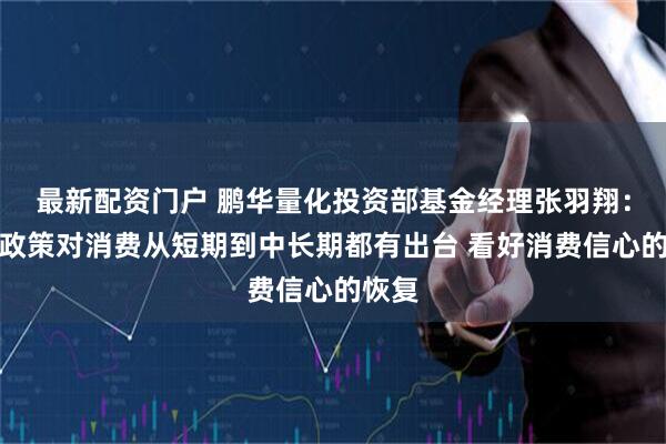 最新配资门户 鹏华量化投资部基金经理张羽翔：今年政策对消费从短期到中长期都有出台 看好消费信心的恢复