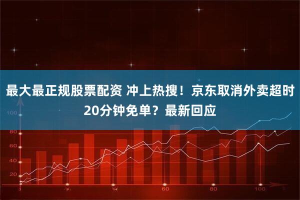 最大最正规股票配资 冲上热搜！京东取消外卖超时20分钟免单？最新回应