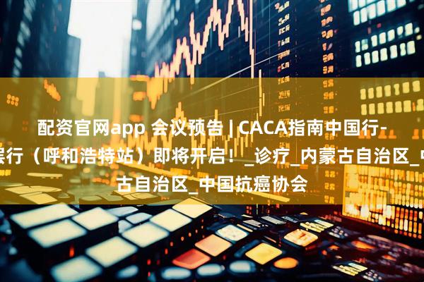 配资官网app 会议预告 | CACA指南中国行-美乐无限基层行（呼和浩特站）即将开启！_诊疗_内蒙古自治区_中国抗癌协会