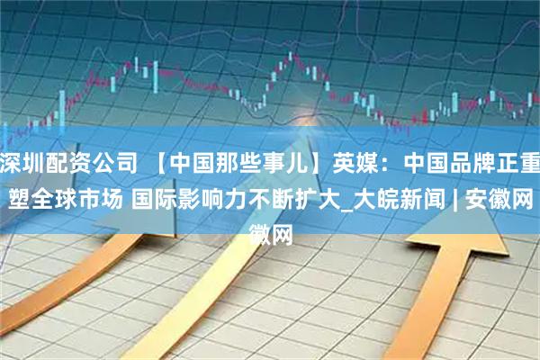 深圳配资公司 【中国那些事儿】英媒：中国品牌正重塑全球市场 国际影响力不断扩大_大皖新闻 | 安徽网