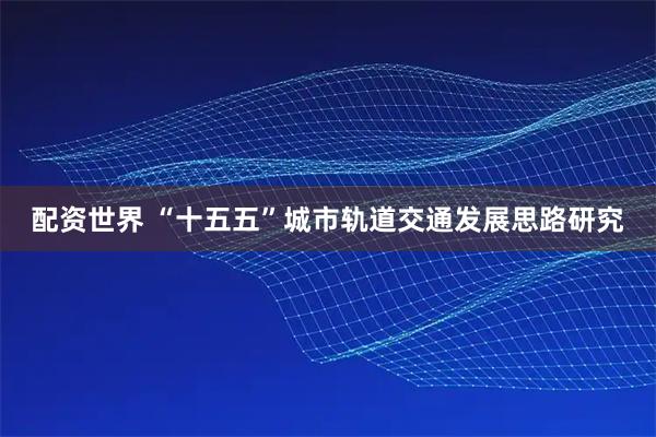 配资世界 “十五五”城市轨道交通发展思路研究
